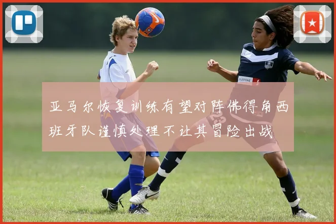 亚马尔恢复训练有望对阵佛得角西班牙队谨慎处理不让其冒险出战