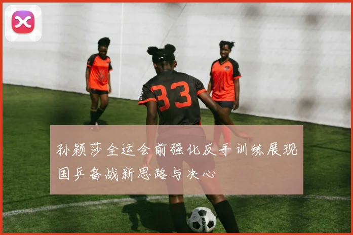 孙颖莎全运会前强化反手训练展现国乒备战新思路与决心